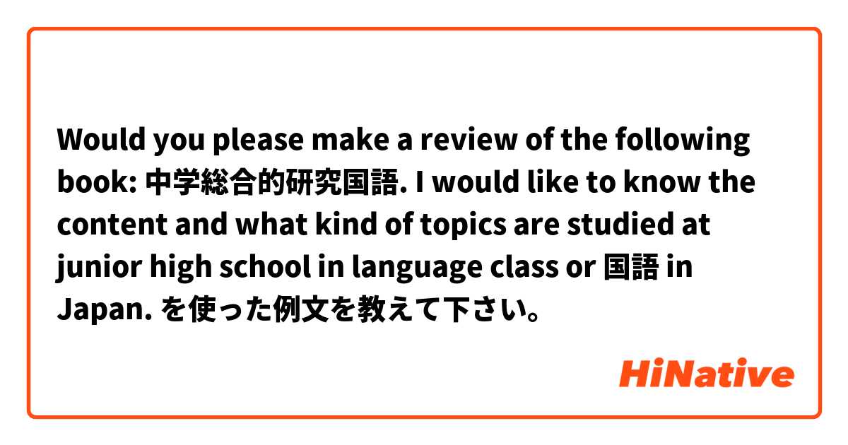 Would you please make a review of the following book: 中学総合的研究国語. I would like to know the content and what kind of topics are studied at junior high school in language class or 国語 in Japan. 
 を使った例文を教えて下さい。