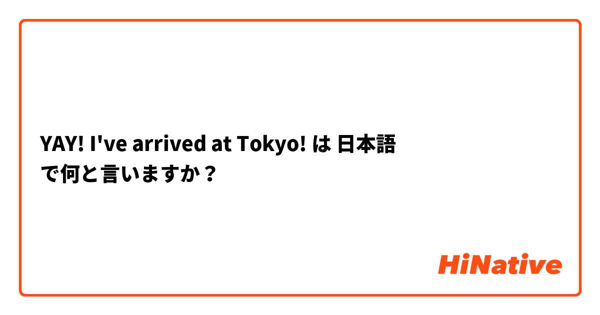 YAY! I've arrived at Tokyo!  は 日本語 で何と言いますか？