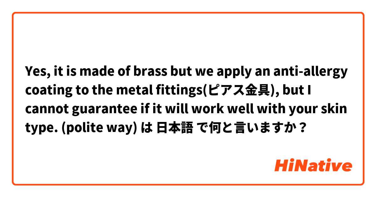 Yes, it is made of brass but we apply an anti-allergy coating to the metal fittings(ピアス金具), but I cannot guarantee  if it will work well with your skin type.

(polite way) は 日本語 で何と言いますか？