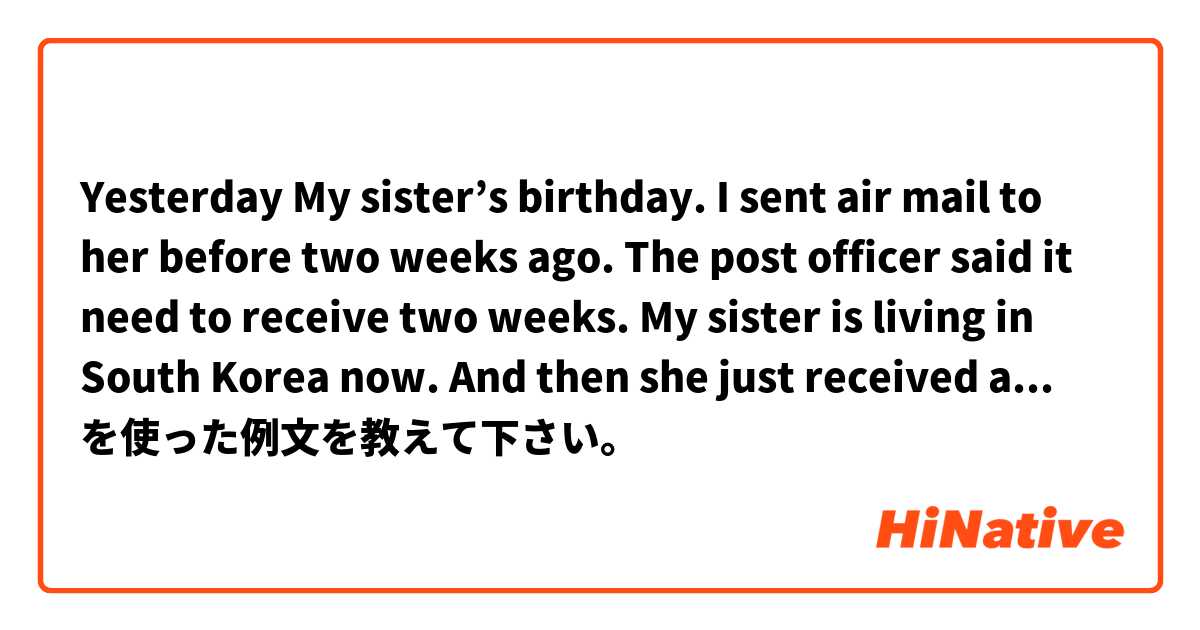 Yesterday My sister’s birthday. I sent air mail to her before two weeks ago. The post officer said it need to receive two weeks. My sister is living in South Korea now. And then she just received air mail yesterday. I’m supposed.  を使った例文を教えて下さい。