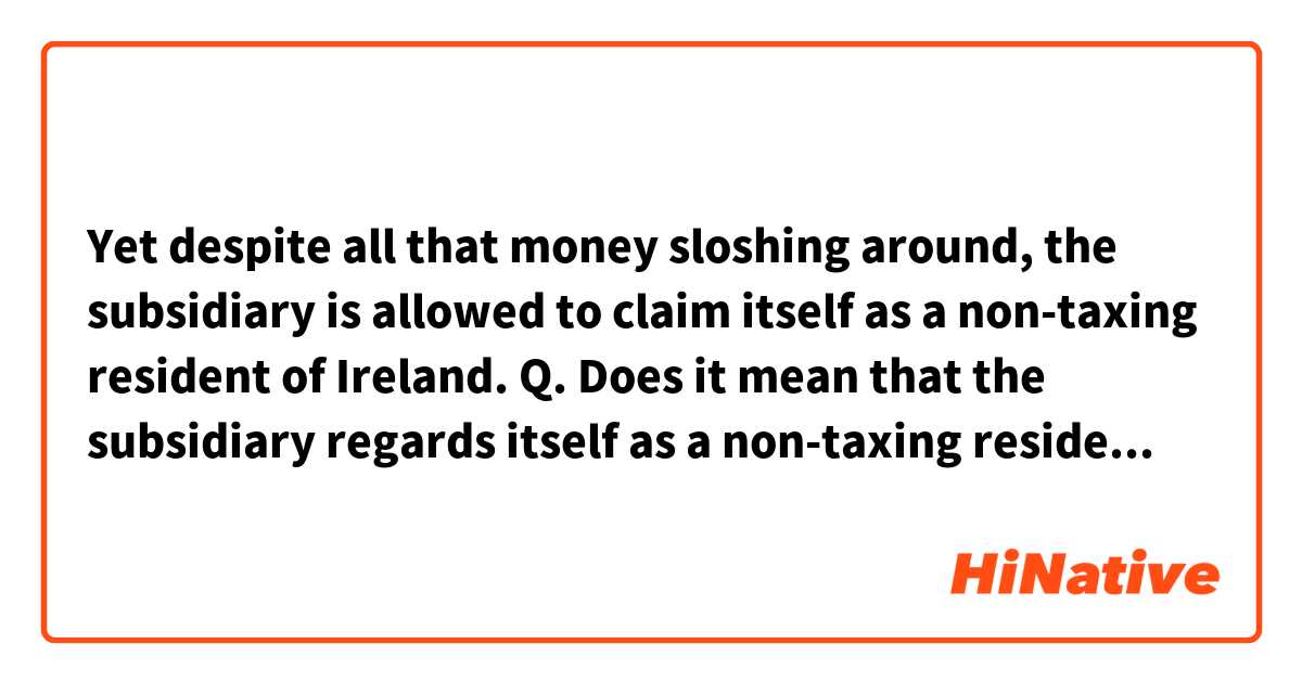 Yet despite all that money sloshing around, the subsidiary is allowed to claim itself as a non-taxing resident of Ireland.

Q. Does it mean that the subsidiary regards itself as a non-taxing resident or the subsidiary has been granted "the status" by the Irish government so what the company itself believes is that it didn't do any wrong doing? Btw the sentence above is from a news report about Apple being accused of getting a preferential treatment from the Irish government. 