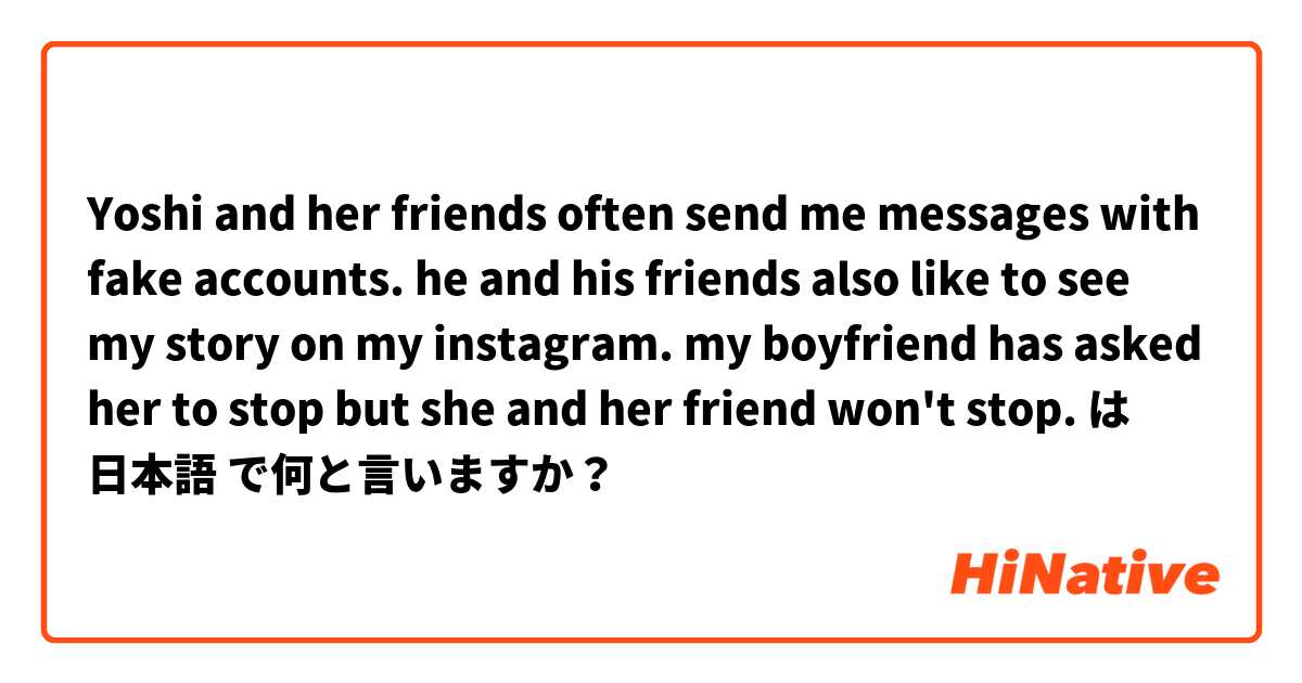 Yoshi and her friends often send me messages with fake accounts. he and his friends also like to see my story on my instagram. my boyfriend has asked her to stop but she and her friend won't stop. は 日本語 で何と言いますか？