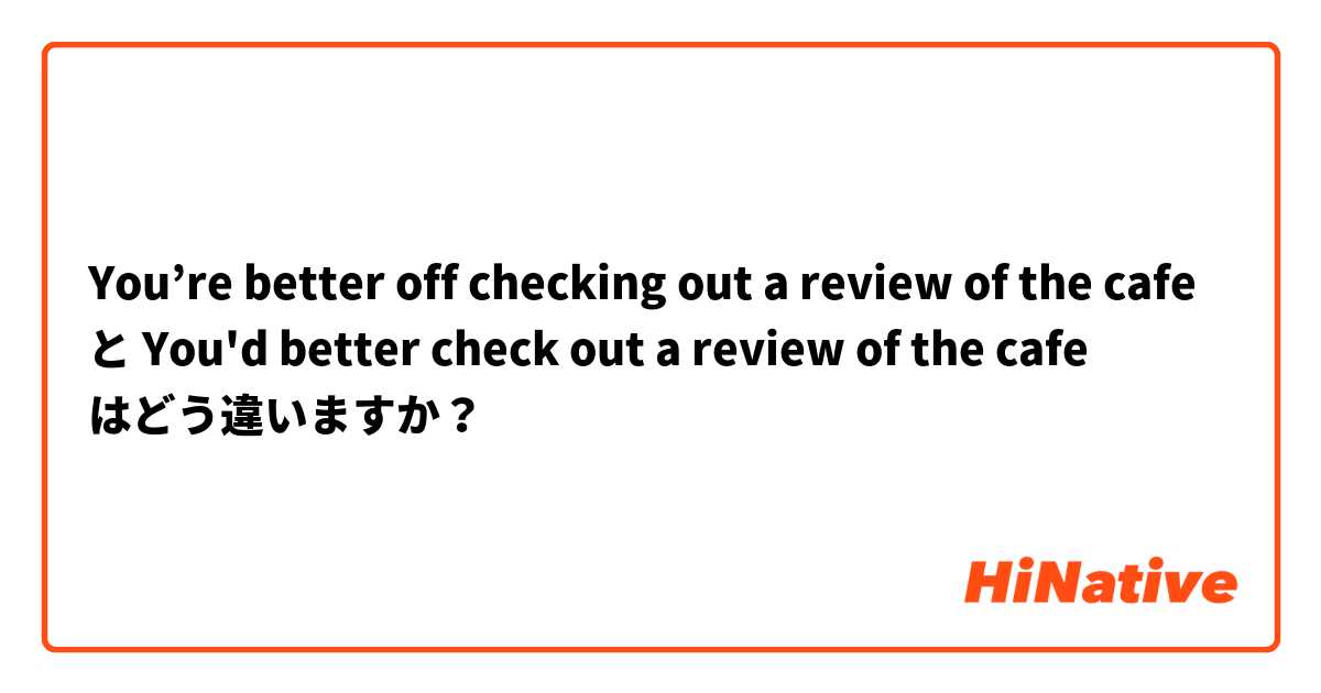 You’re better off checking out a review of the cafe  と You'd better check out a review  of the cafe はどう違いますか？