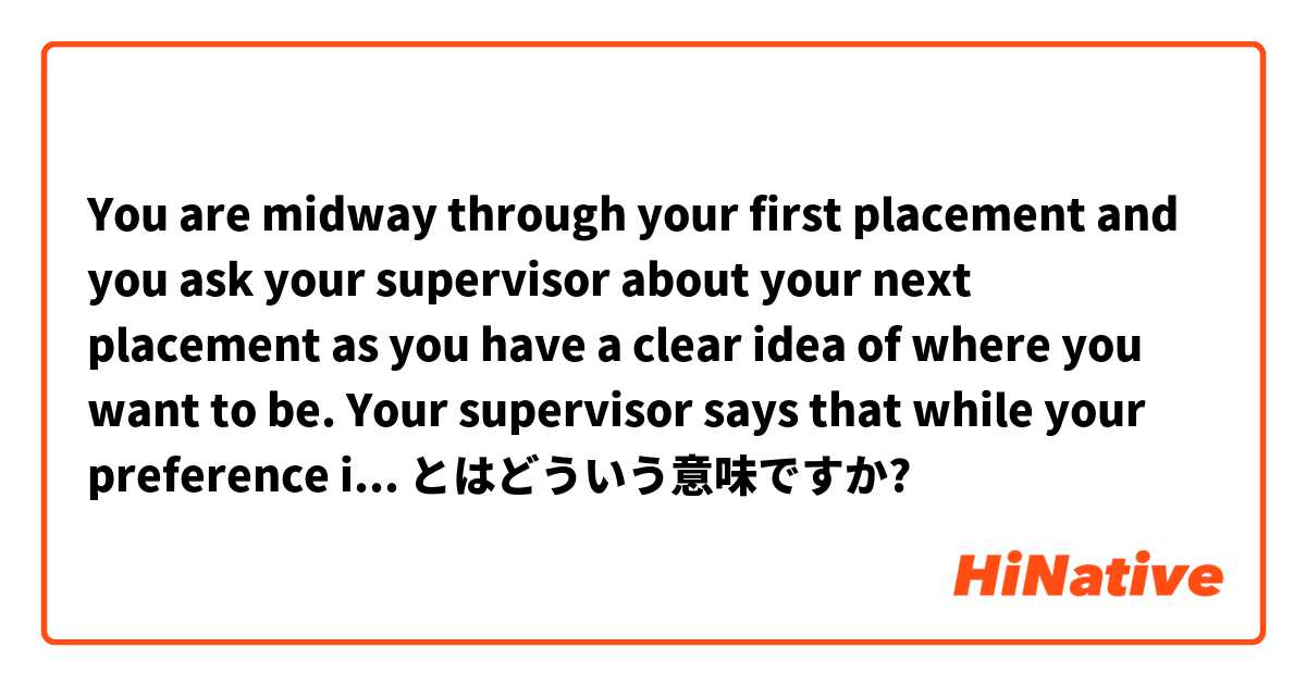 You are midway through your first placement and you ask your supervisor about your next placement as you have a clear idea of where you want to be. Your supervisor says that while your preference is noted, it may not be possible as とはどういう意味ですか?