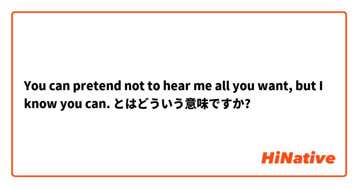 You can pretend not to hear me all you want, but I know you can. とはどういう意味ですか?