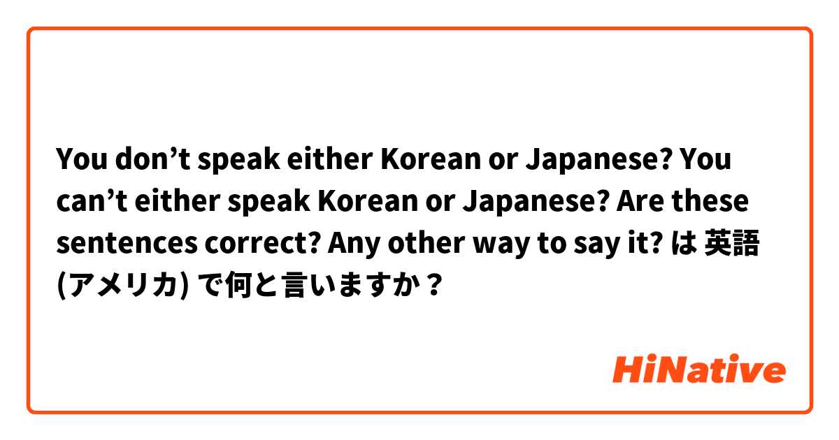 You don’t speak either Korean or Japanese? You can’t either speak Korean or Japanese?  Are these sentences correct? Any other way to say it? は 英語 (アメリカ) で何と言いますか？