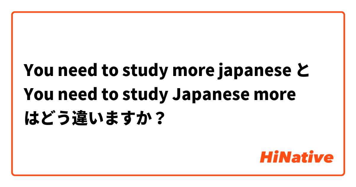 You need to study more japanese  と You need to study Japanese more はどう違いますか？