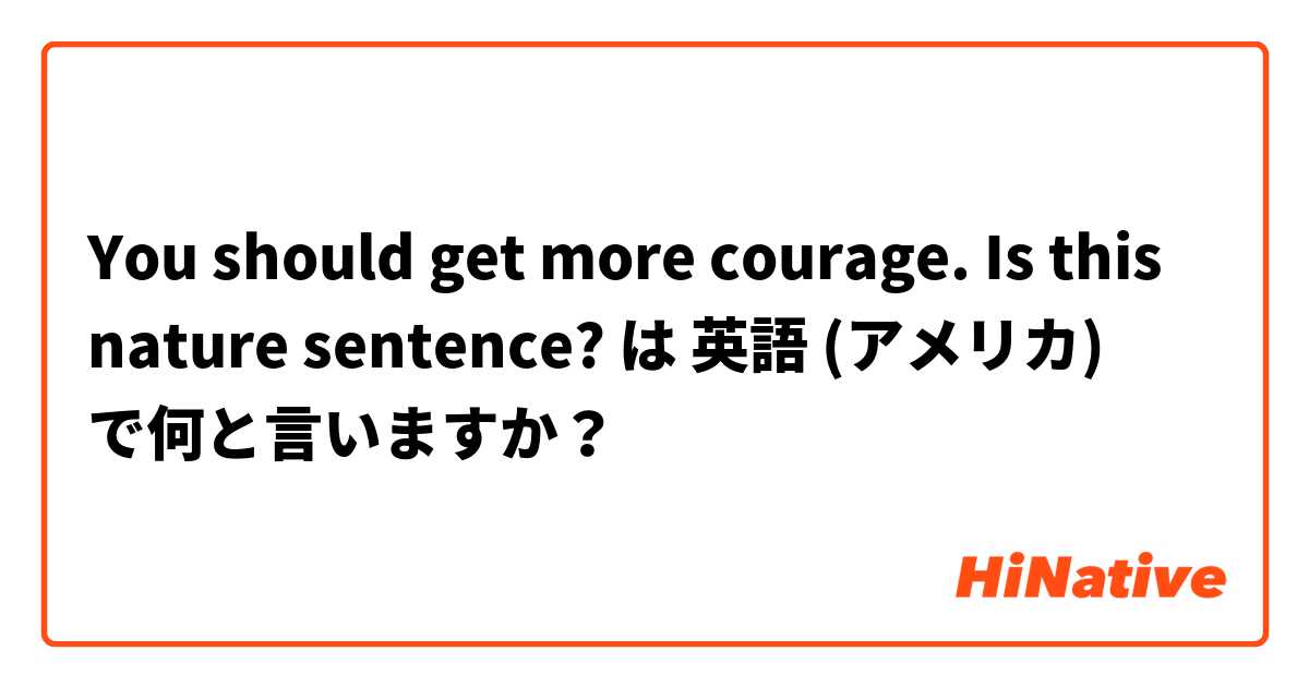 You should get more courage. Is this nature sentence? は 英語 (アメリカ) で何と言いますか？