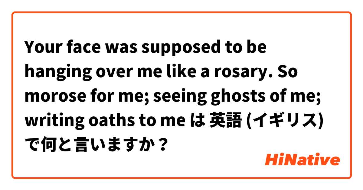 Your face was supposed to be hanging over me like a rosary.
So morose for me; seeing ghosts of me; writing oaths to me は 英語 (イギリス) で何と言いますか？