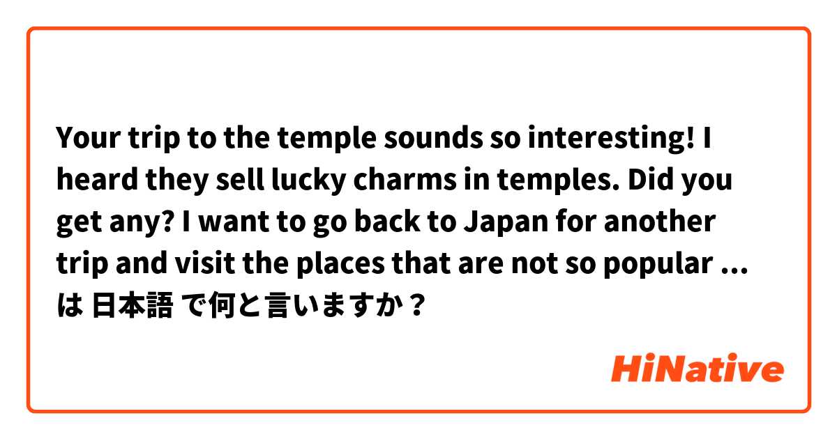 Your trip to the temple sounds so interesting! I heard they sell lucky charms in temples. Did you get any?

I want to go back to Japan for another trip and visit the places that are not so popular with foreigners.  は 日本語 で何と言いますか？