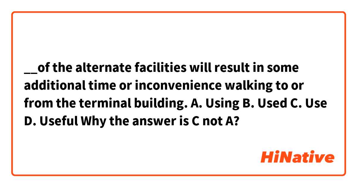 __of the alternate facilities will result in some additional time or inconvenience walking to or from the terminal building.
A. Using
B. Used
C. Use
D. Useful

Why the answer is C not A?