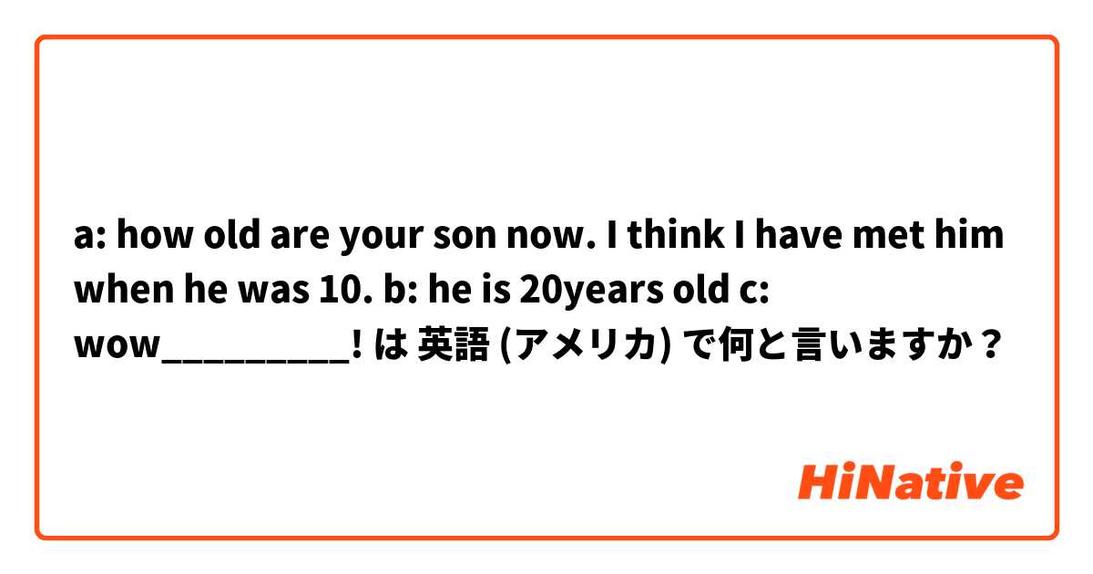 a: how old are your son now. I think I have met him when he was 10. b: he is 20years old c: wow_________! は 英語 (アメリカ) で何と言いますか？