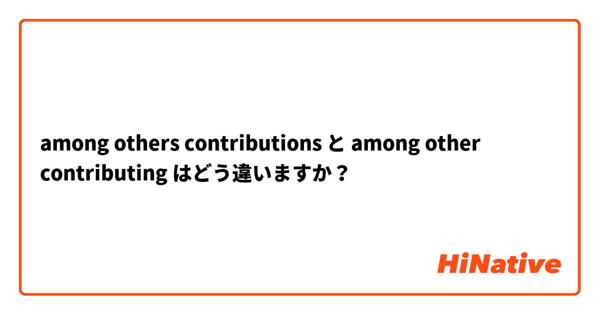 among others contributions  と among other contributing はどう違いますか？
