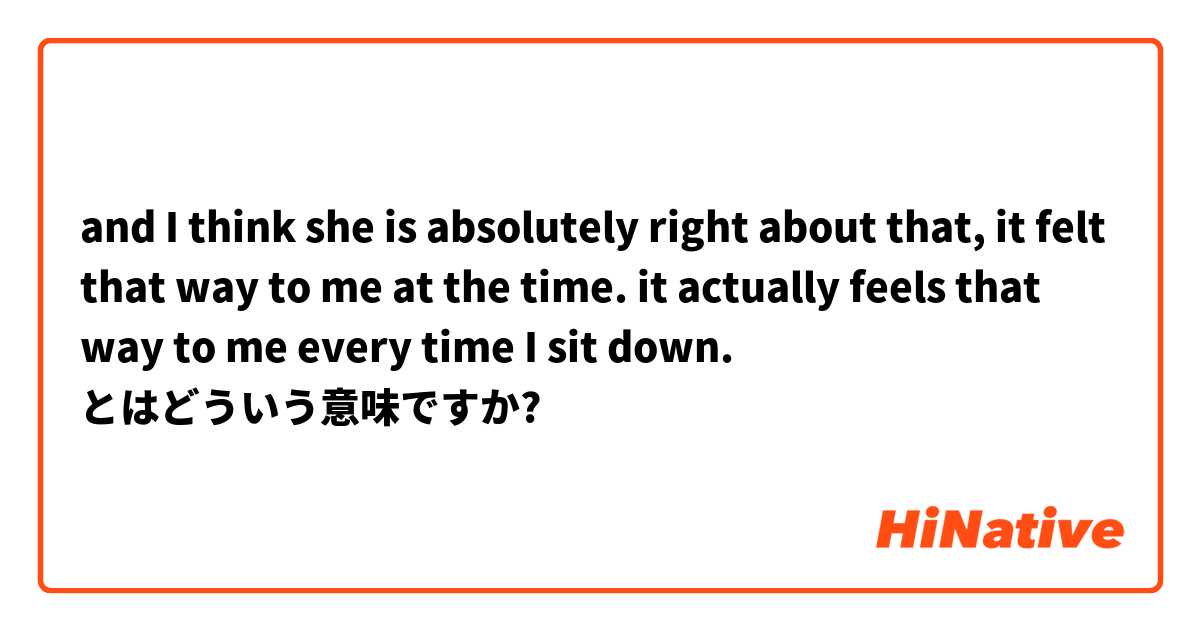 and I think she is absolutely right about that, it felt that way to me at the time. it actually feels that way to me every time I sit down. とはどういう意味ですか?