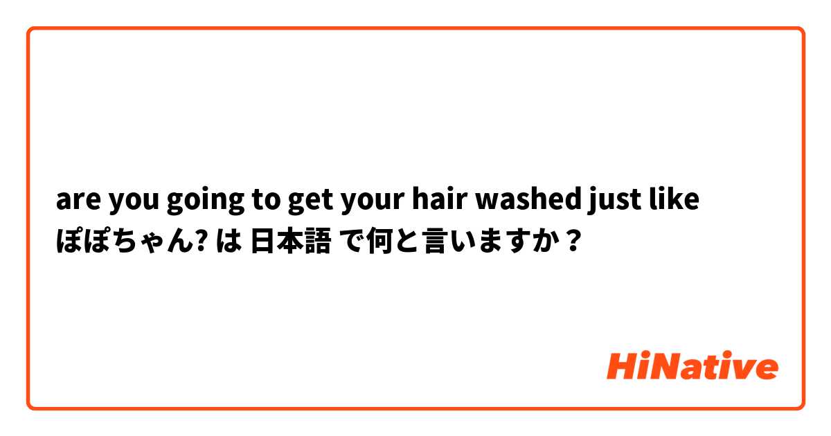 are you going to get your hair washed just like ぽぽちゃん? は 日本語 で何と言いますか？