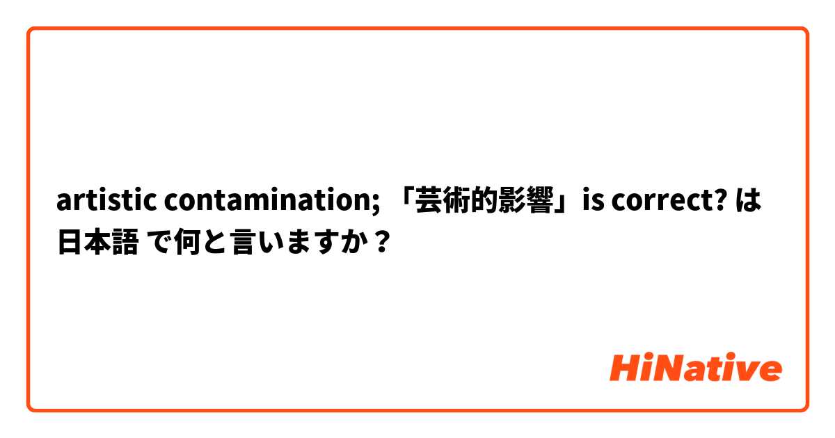 artistic contamination; 「芸術的影響」is correct? は 日本語 で何と言いますか？