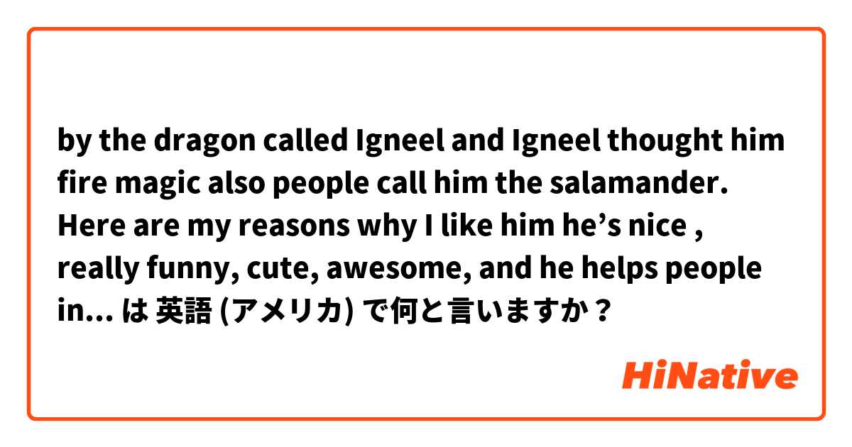 by the dragon called Igneel and Igneel thought him fire magic also people call him the salamander. Here are my reasons why I like him he’s nice , really funny, cute, awesome, and he helps people in need even  は 英語 (アメリカ) で何と言いますか？