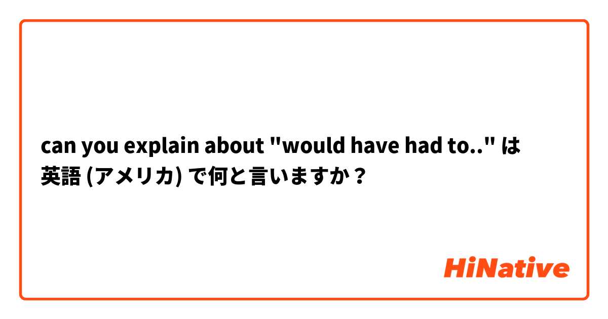 can you explain about "would have had to.." は 英語 (アメリカ) で何と言いますか？