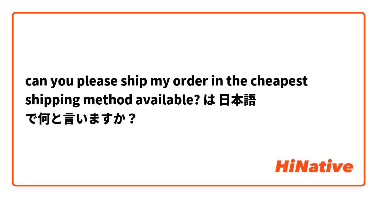 can you please ship my order in the cheapest shipping method available? は 日本語 で何と言いますか？