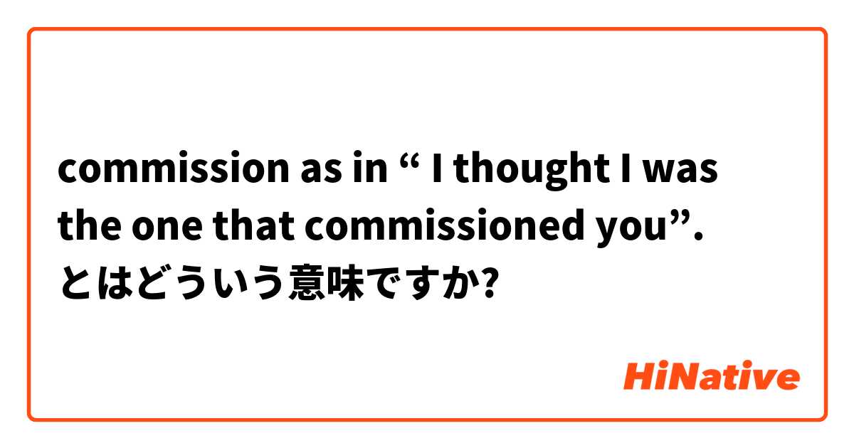commission as in “ I thought I was the one that commissioned you”. とはどういう意味ですか?