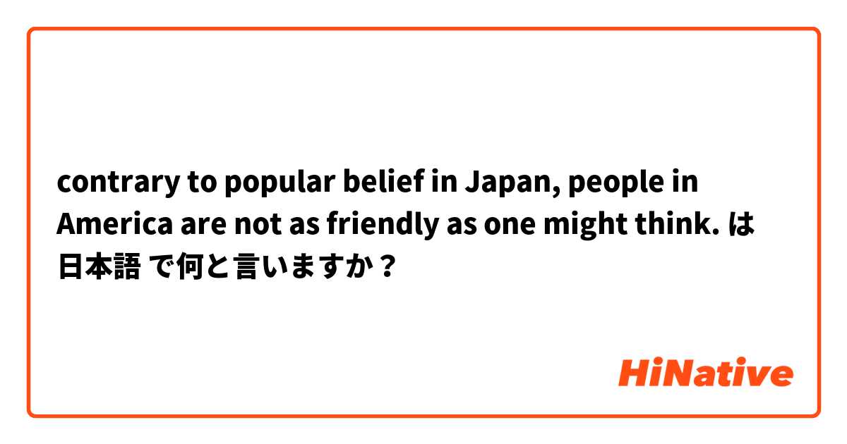 contrary to popular belief in Japan, people in America are not as friendly as one might think.  は 日本語 で何と言いますか？