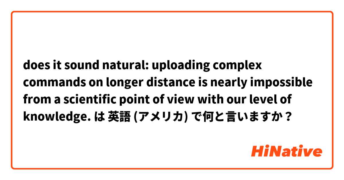 does it sound natural: uploading complex commands on longer distance is nearly impossible from a scientific point of view with our level of knowledge. は 英語 (アメリカ) で何と言いますか？