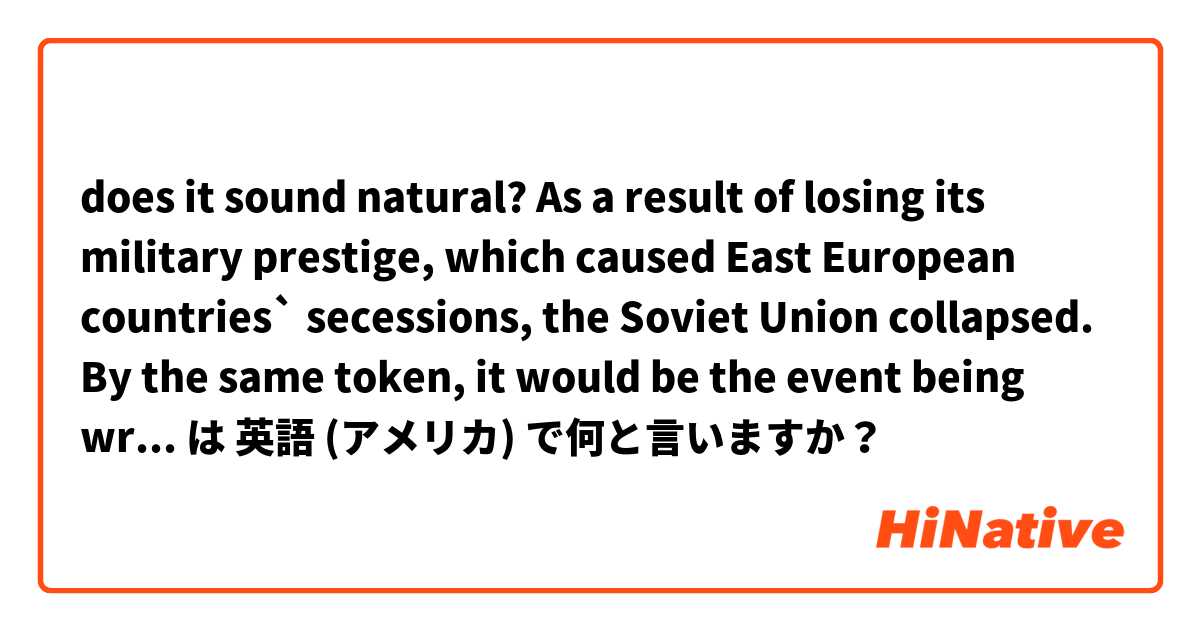 does it sound natural?
As a result of losing its military prestige, which caused East European countries` secessions, the Soviet Union collapsed.
By the same token, it would be the event being written in a chronological table of world in Gothic.
 は 英語 (アメリカ) で何と言いますか？