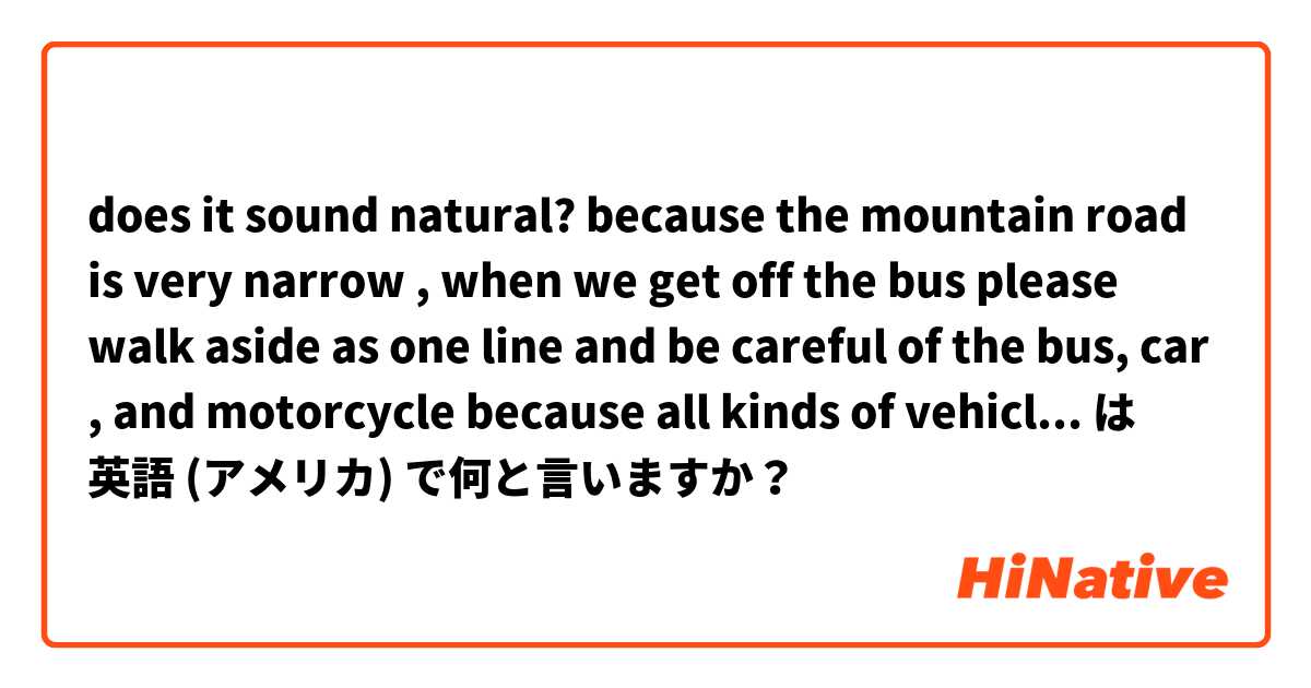 does it sound natural? 
because the mountain road is very narrow , when we get off the bus please walk aside as one line and be careful of the bus, car , and motorcycle because  all kinds of vehicles may drive along this mountain road. は 英語 (アメリカ) で何と言いますか？