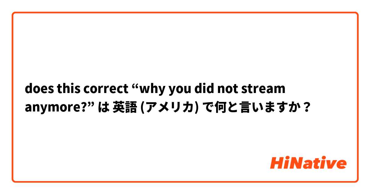 does this correct “why you did not stream anymore?” は 英語 (アメリカ) で何と言いますか？