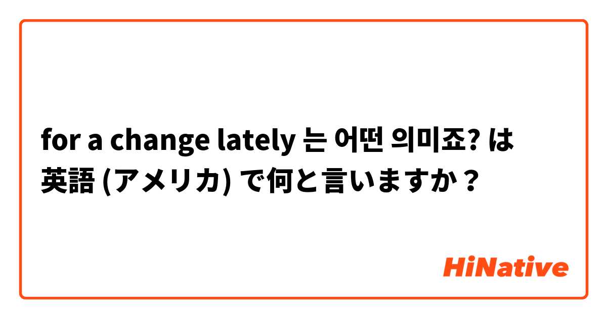 for a change lately 는 어떤 의미죠? は 英語 (アメリカ) で何と言いますか？