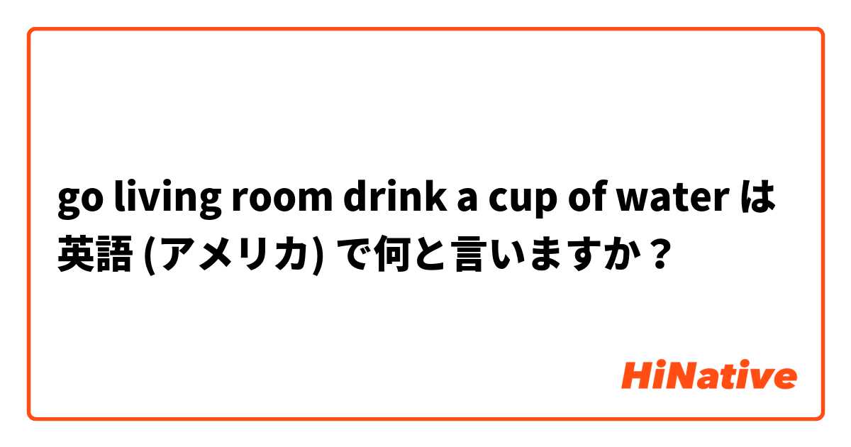 go living room drink a cup of water  は 英語 (アメリカ) で何と言いますか？