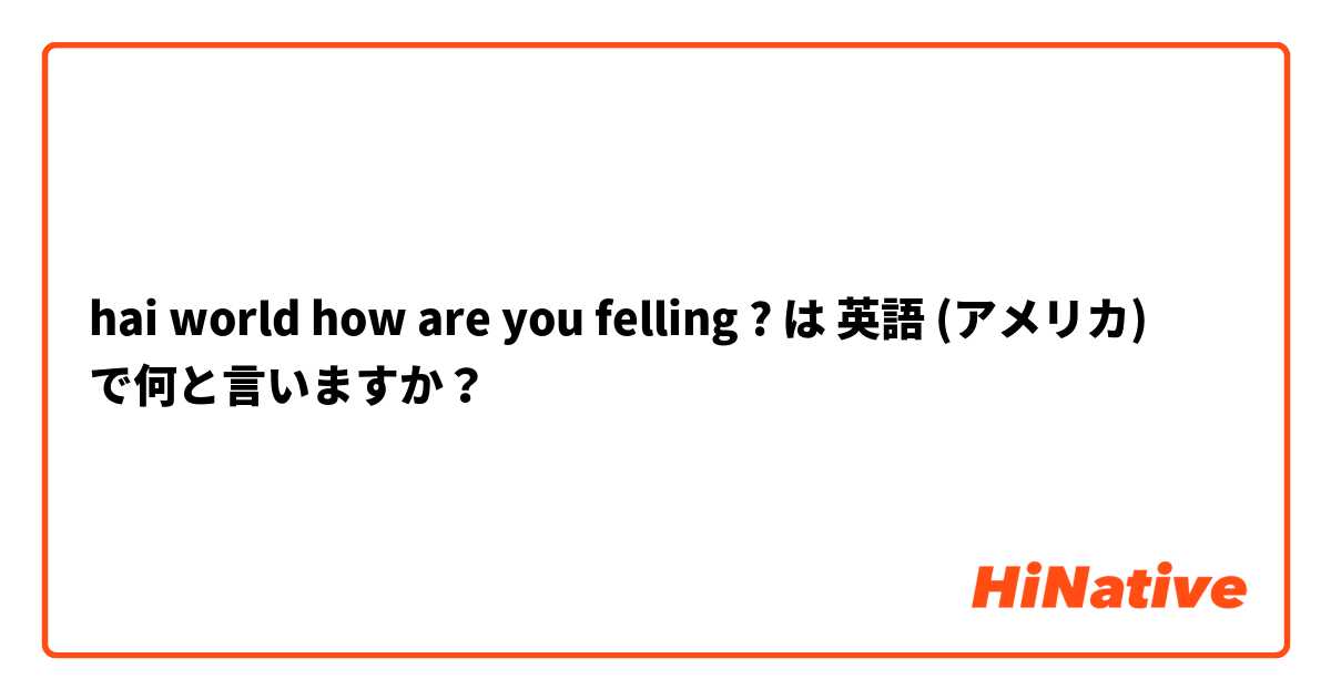 hai world how are you felling ? は 英語 (アメリカ) で何と言いますか？