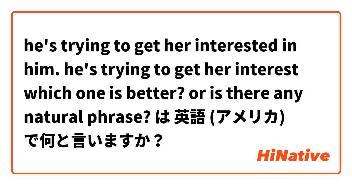 he's trying to get her interested in him.
he's trying to get her interest

which one is better? or is there any natural phrase? は 英語 (アメリカ) で何と言いますか？