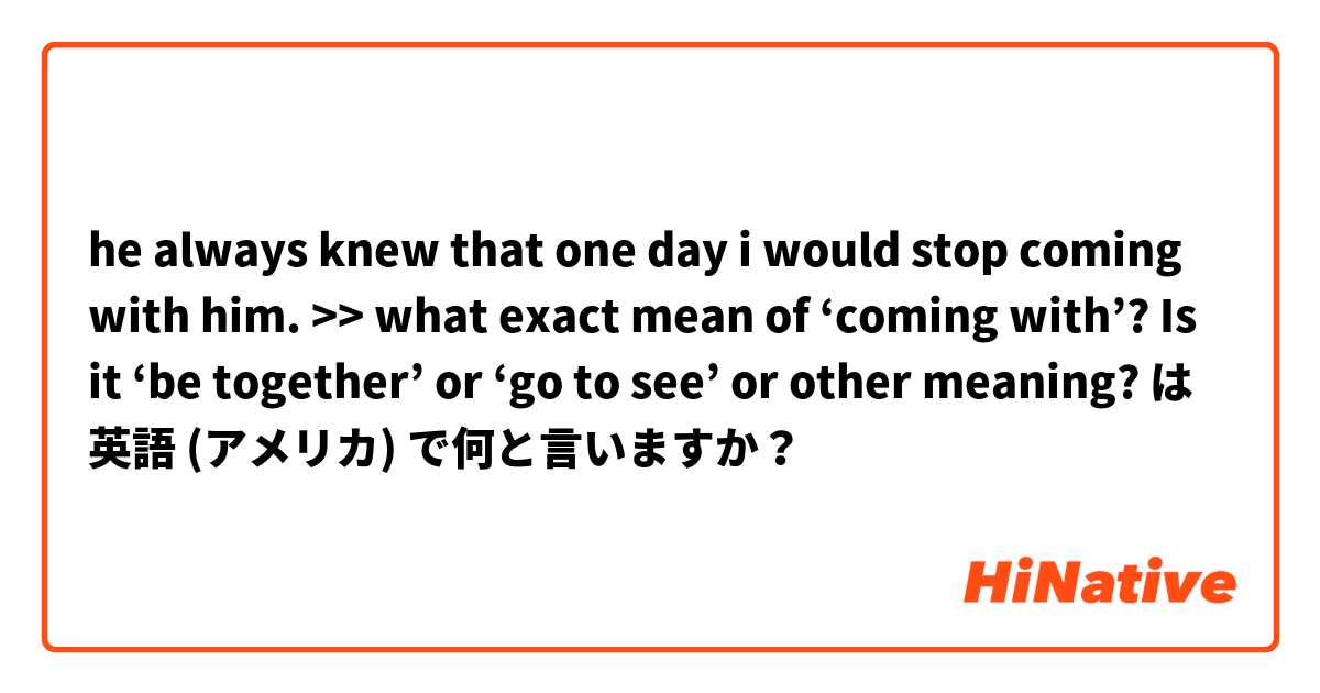 he always knew that one day i would stop coming with him. >> what exact mean of ‘coming with’?  Is it ‘be together’ or ‘go to see’ or other meaning? は 英語 (アメリカ) で何と言いますか？