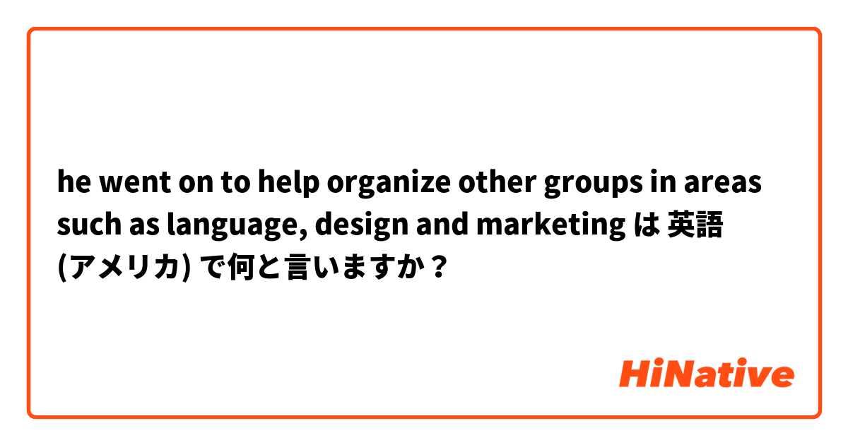 he went on to help organize other groups in areas such as language, design and marketing は 英語 (アメリカ) で何と言いますか？