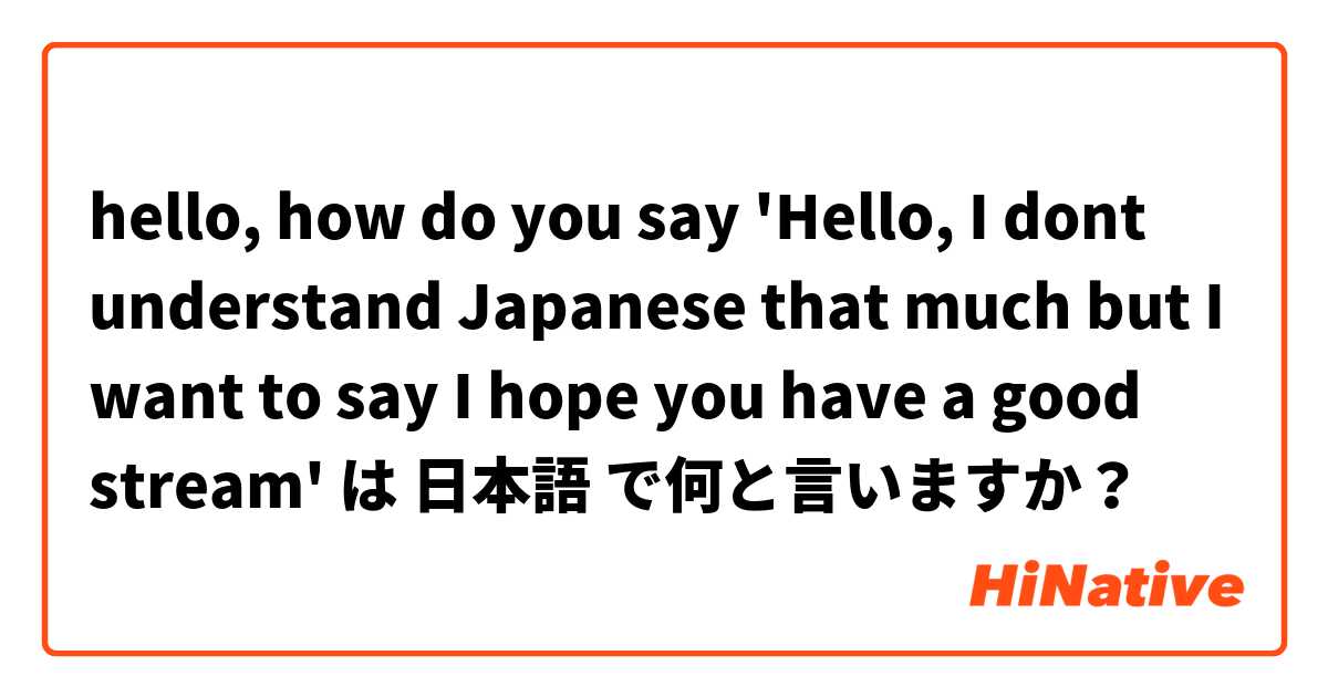 hello, how do you say 'Hello, I dont understand Japanese that much but I want to say I hope you have a good stream' は 日本語 で何と言いますか？