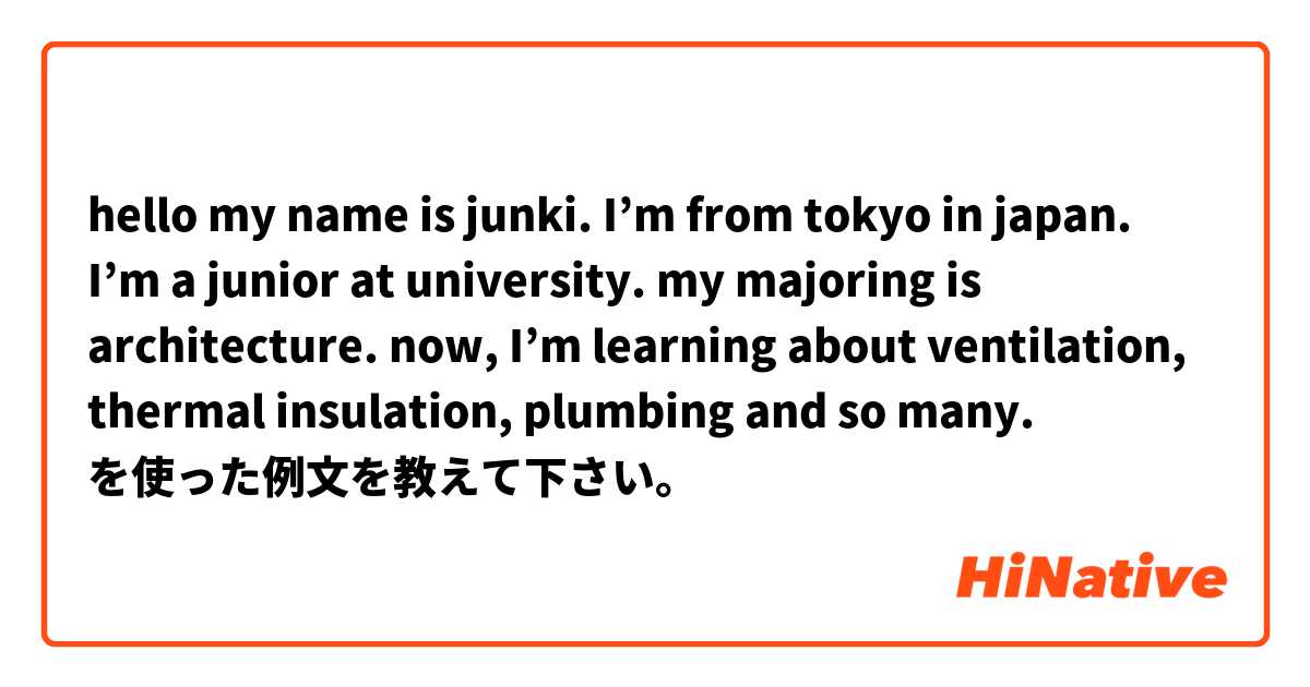 hello my name is junki. 
I’m from tokyo in japan. 
I’m a junior at university. my majoring is architecture. now, I’m learning about ventilation, thermal insulation, plumbing and so many. を使った例文を教えて下さい。