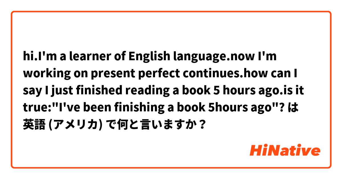 hi.I'm a learner of English language.now I'm working on present perfect continues.how can I say I just finished reading a book 5 hours ago.is it true:"I've been finishing a book 5hours ago"? は 英語 (アメリカ) で何と言いますか？