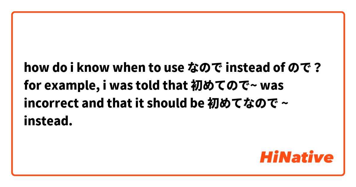 how do i know when to use なので instead of ので？

for example, i was told that 初めてので~ was incorrect and that it should be 初めてなので ~ instead.