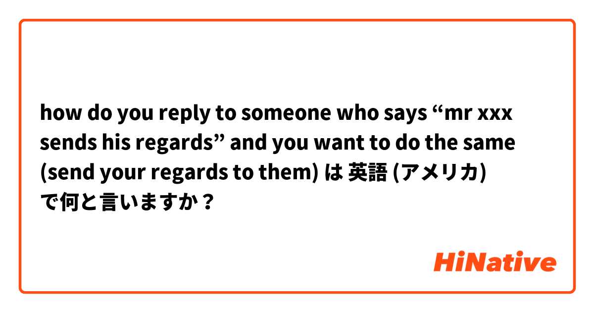 how do you reply to someone who says “mr xxx sends his regards” and you want to do the same (send your regards to them) は 英語 (アメリカ) で何と言いますか？