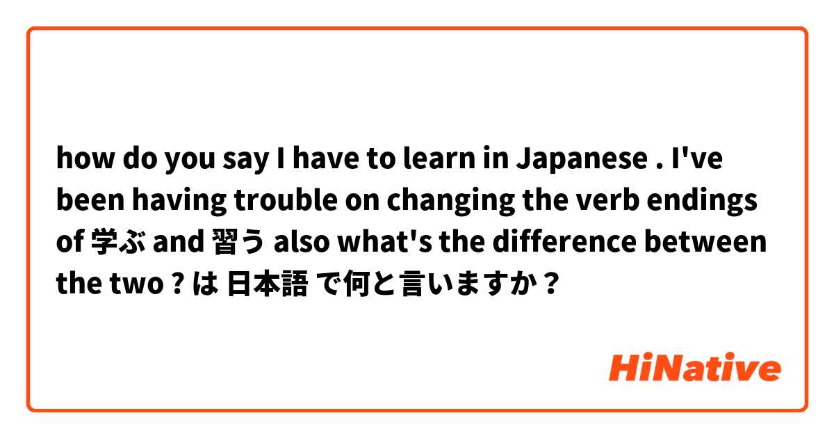 how do you say I have to learn in Japanese . I've been having trouble on changing the verb endings of 学ぶ and 習う also what's the difference between the two ? は 日本語 で何と言いますか？