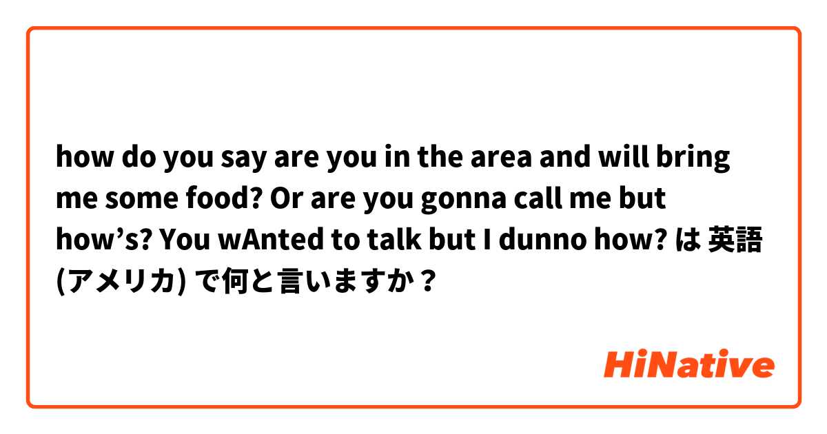 how do you say are you in the area and will bring me some food? Or are you gonna call me but how’s? You wAnted to talk but I dunno how?  は 英語 (アメリカ) で何と言いますか？