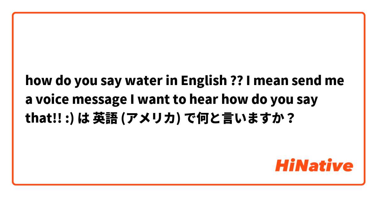 how do you say water in English ?? I mean send me a voice message I want to hear how do you say that!! :) は 英語 (アメリカ) で何と言いますか？