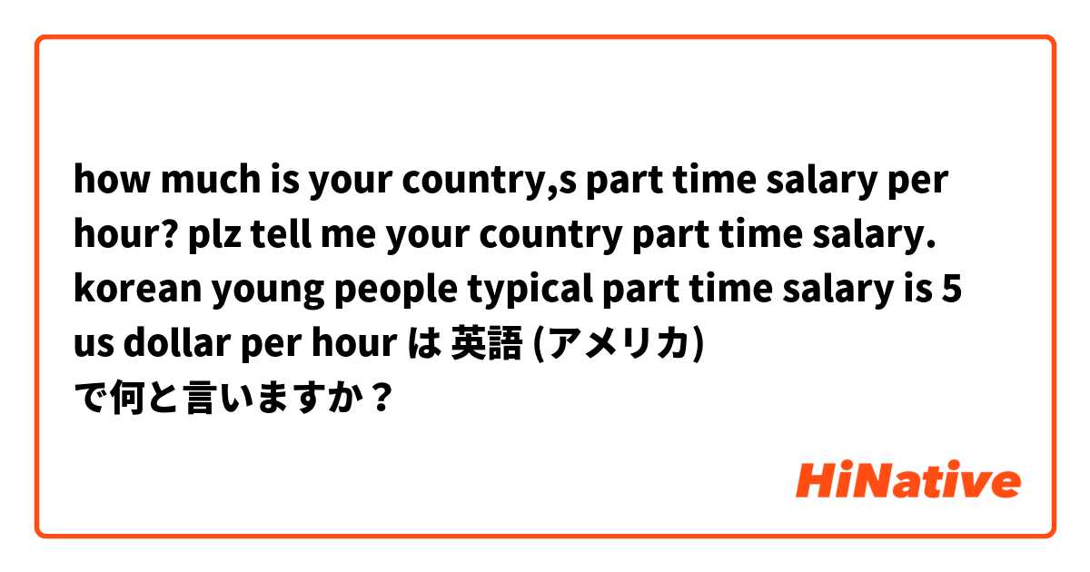 how much is your country,s part time salary per hour? plz tell me your country part time salary. korean young people typical part time salary is 5 us dollar per hour は 英語 (アメリカ) で何と言いますか？