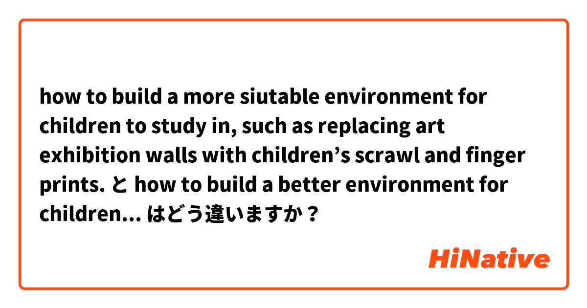 how to build a more siutable environment for children to study in, such as  replacing art exhibition walls with children’s scrawl and finger prints. と how to build a better environment for children to study in, by replacing art exhibition walls with children’s scrawl and finger prints. はどう違いますか？