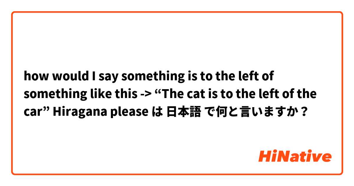 how would I say something is to the left of something like this -> “The cat is to the left of the car” Hiragana please は 日本語 で何と言いますか？