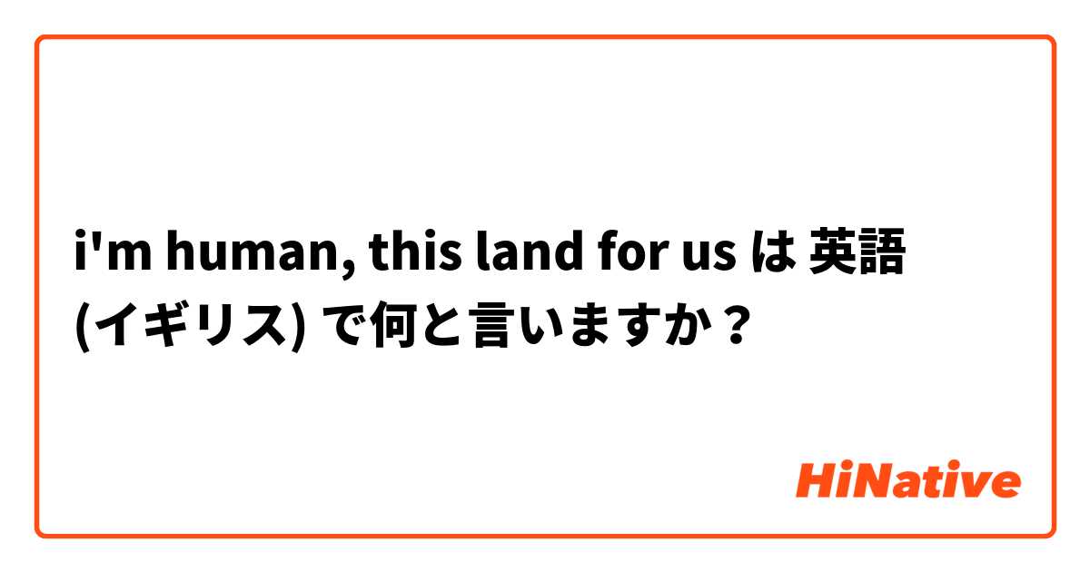 i'm human, this land for us は 英語 (イギリス) で何と言いますか？