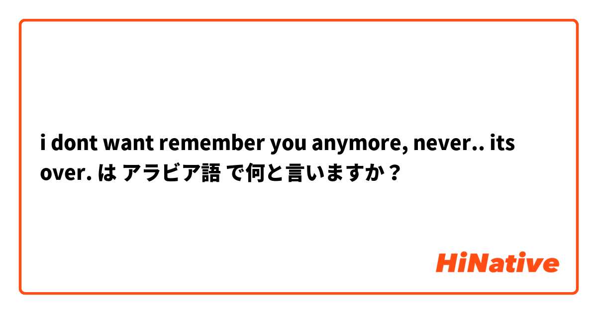 i dont want remember you anymore, never.. its over.  は アラビア語 で何と言いますか？