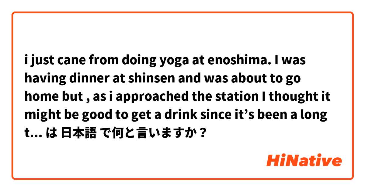 i just cane from doing yoga at enoshima. I was having dinner at shinsen and was about to go home but , as i approached the station I thought it might be good to get a drink since it’s been a long time.  は 日本語 で何と言いますか？