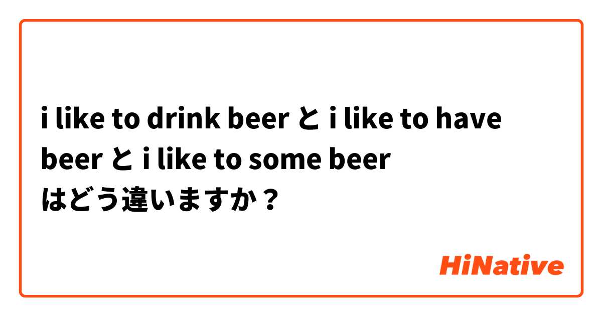 i like to drink beer と i like to have beer と i like to some beer はどう違いますか？